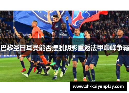 巴黎圣日耳曼能否摆脱阴影重返法甲巅峰争霸 巴黎圣日耳曼能否摆脱阴影重返法甲巅峰争霸