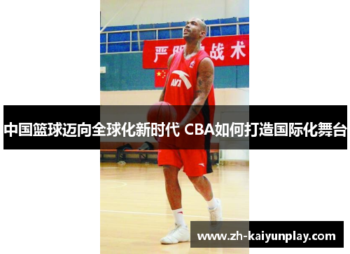 中国篮球迈向全球化新时代 CBA如何打造国际化舞台 中国篮球迈向全球化新时代 CBA如何打造国际化舞台