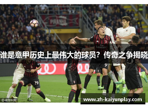 谁是意甲历史上最伟大的球员?传奇之争揭晓 谁是意甲历史上最伟大的球员?传奇之争揭晓