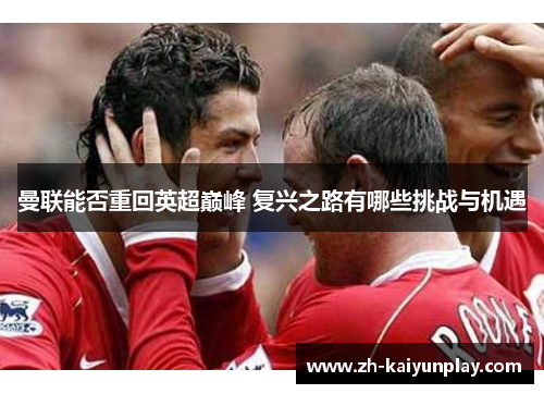 曼联能否重回英超巅峰 复兴之路有哪些挑战与机遇 曼联能否重回英超巅峰 复兴之路有哪些挑战与机遇