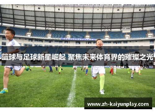 篮球与足球新星崛起 聚焦未来体育界的璀璨之光 篮球与足球新星崛起 聚焦未来体育界的璀璨之光