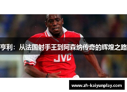 亨利:从法国射手王到阿森纳传奇的辉煌之路 亨利:从法国射手王到阿森纳传奇的辉煌之路