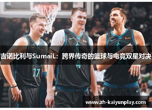 吉诺比利与SumaiL:跨界传奇的篮球与电竞双星对决 吉诺比利与SumaiL:跨界传奇的篮球与电竞双星对决