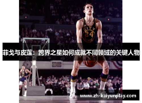 菲戈与皮蓬:跨界之星如何成就不同领域的关键人物 菲戈与皮蓬:跨界之星如何成就不同领域的关键人物