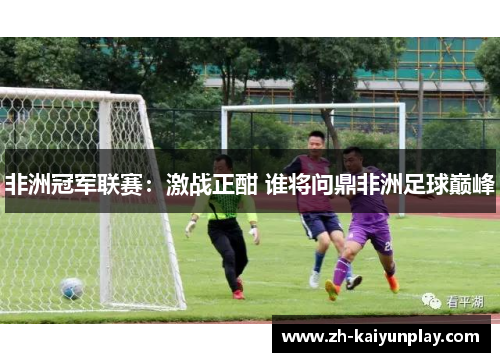 非洲冠军联赛:激战正酣 谁将问鼎非洲足球巅峰 非洲冠军联赛:激战正酣 谁将问鼎非洲足球巅峰