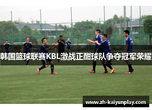 韩国篮球联赛KBL激战正酣球队争夺冠军荣耀 韩国篮球联赛KBL激战正酣球队争夺冠军荣耀