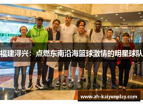 福建浔兴:点燃东南沿海篮球激情的明星球队 福建浔兴:点燃东南沿海篮球激情的明星球队