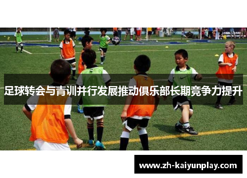 足球转会与青训并行发展推动俱乐部长期竞争力提升 足球转会与青训并行发展推动俱乐部长期竞争力提升