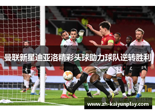 曼联新星迪亚洛精彩头球助力球队逆转胜利