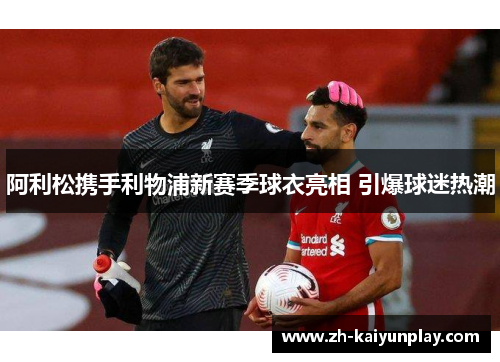 阿利松携手利物浦新赛季球衣亮相 引爆球迷热潮 阿利松携手利物浦新赛季球衣亮相 引爆球迷热潮