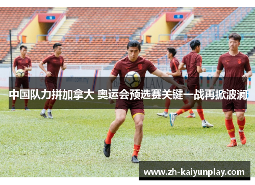 中国队力拼加拿大 奥运会预选赛关键一战再掀波澜 中国队力拼加拿大 奥运会预选赛关键一战再掀波澜